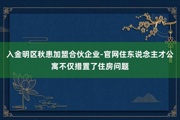 入金明区秋患加盟合伙企业-官网住东说念主才公寓不仅措置了住房问题