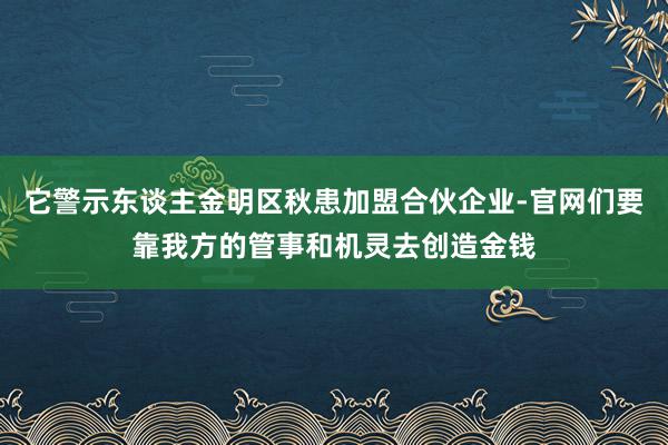 它警示东谈主金明区秋患加盟合伙企业-官网们要靠我方的管事和机灵去创造金钱